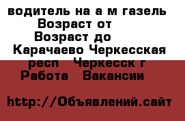водитель на а/м газель › Возраст от ­ 30 › Возраст до ­ 50 - Карачаево-Черкесская респ., Черкесск г. Работа » Вакансии   